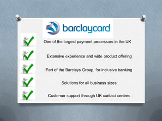 One of the largest payment processors in the UK


 Extensive experience and wide product offering


 Part of the Barclays Group, for inclusive banking


         Solutions for all business sizes


  Customer support through UK contact centres
 