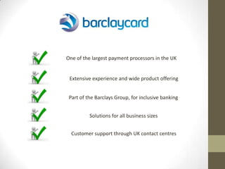 One of the largest payment processors in the UK


 Extensive experience and wide product offering


 Part of the Barclays Group, for inclusive banking


          Solutions for all business sizes


  Customer support through UK contact centres
 