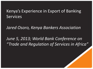 Kenya’s Experience in Export of Banking
Services
Jared Osoro, Kenya Bankers Association
June 5, 2013; World Bank Conference on
“Trade and Regulation of Services in Africa”
 