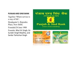 PUNJAB AND SIND BANK
Tageline:‘Where service is
a way of life’.
Headquater’s: Rajendra
Place, New Delhi.
Founded:24 June 1908
Founder: Bhai Vir Singh, Sir
Founder: Bhai Vir Singh, Sir
Sunder Singh Majitha, and
Sardar Tarlochan Singh
 