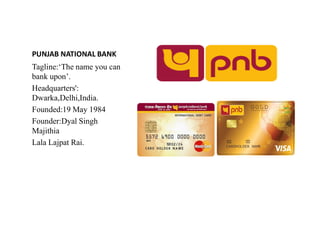 PUNJAB NATIONAL BANK
Tagline:‘The name you can
bank upon’.
Headquarters':
Dwarka,Delhi,India.
Founded:19 May 1984
Founder:Dyal Singh
Founder:Dyal Singh
Majithia
Lala Lajpat Rai.
 