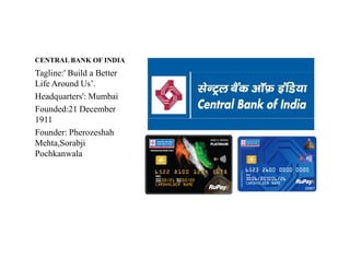 CENTRAL BANK OF INDIA
Tagline:' Build a Better
Life Around Us’.
Headquarters': Mumbai
Founded:21 December
1911
Founder: Pherozeshah
Founder: Pherozeshah
Mehta,Sorabji
Pochkanwala
 