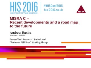MISRA C –
Recent developments and a road map
to the future
Andrew Banks
BSc IEng MIET FBCS CITP
Frazer-Nash Research Limited, and
Chairman, MISRA C Working Group
 