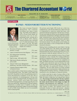 EDITORIAL
* Mr. Vinod Jain, FCA, FCS, FICWA, LL.B., DISA (ICA), Chairman, INMACS and Vinod Kumar & Associates. vinodjain@inmacs.com, vinodjainca@gmail.com, +91 9811040004
contd......Pg.3
BANKS - NEED FOR BETTER FUNCTIONING
1OCTOBER 2015
The issues of proper Financial
Management and Corporate
Governance have taken a centre
stage. The Public Sector Banks as
well as Private Sector Banks are
witnessing acute rise in non-
performing assets, moving up to
4.6% in March, 2015, whereas
stressed advances have increased
to 11.1% of the total advance, from
8% about 2 year ago. The major
reasons as per a research of a large
sample are as follows:
Diversion of Funds to unrelated
business or fraud 27% cases
Lapses in initial borrower due diligence 34% cases
Post disbursement monitoring
being inefficient 54% cases
High leverage - debt equity ratio 25% cases
High Interest Burden making the
unit unviable 35% cases
Adverse Trade Cycle, Management
inefficiency, and other External reasons 20% cases
Untimely financial support, delay
in financial closure 10% cases
There could be number of other factors resulting in increase
in non-performing assets. The public sector banks had
hived off a big portion of their non-performing assets to
Assets Reconstruction Companies in the past. Due to
several complaints of mismanagement, serving only
promoter interest and alleged frauds, the banks have now
become cautious. Public sector banks NPA include
government led programmes, sovereign issues like 2G, Coal
Scam cases and the like.Apprehension of CBI and Vigilance
Commission is another cause of inability to play real
developmental role and timely support. Private Sector Banks
as well as Public Sector Banks can now be accountable
with level playing field.
CAVinod Jain*
Convener National Economic
Forum, Former Chairman BoS
and Member Central Council
Institute of Chartered
Accountants of India
The private sector banks NPA levels are a little low
comparatively, as the Private banks have either hived off
or compromised or otherwise settled bad loans, with
structured informal arrangements with the buyer of loans.
Private sector banks do not have any development mandate
and primarily extended loans with high yield, retail, secured,
large creamyborrowers and non-fund based business,
Private sector has neither funded infrastructure, agriculture,
crops, nor participated in Jandhan Yojna or other
Government scheme. Even the priority sector lending, by
private sector banks as well as foreign banks are mainly
structured advances.
Banking Sector including private sector banks is having
very good earning level. The interest rates spread (gap
between lending and deposit rate) is the highest in India.
Internationally the interest spread range from 0.5% to 3%,
and whereas in India the spread is between 2% to 12%.
The banks have grown manifold in terms of size of loans
and deposits in last 2 decades.The working inefficiency
and lack of competition have kept most of the banks relax.
The banking sector as a whole is not very competitive in
India. The Banks incur heavy cost on salaries(Salary levels
of public sector and private sector are having very wide
gap.), perquisites, luxurious offices, huge overheads. The
banks still make very good profit because of lack of
competition. The new bank licenses are being extended
mainly to foreign owned promoters. Indian promoters are
left high and dry for being "selective".All banks need to be
monitored to serve the purpose of financial inclusion.
It is further noted that in spite of serious efforts of the
government and initiative at the end of Reserve Bank of
India, the banks in India have not reduced their interest
rates. The message is loud and clear that the regulator
is not able to bring in adequate competition among
the banks and the interest rates being very high, the
industry and businesses are suffering. It is very
important to allow Indian domestic promoters to promote
large number of banks. The regulator need to give
reasonable freedom to banks and promote adequate
competition to not only reduce the interest rate but also
Volume XXVI | No. 10 | October 2015
 