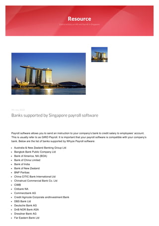 Resource
Useful articles on HR and Payroll in Singapore
9th July 2018
Banks supported by Singapore payroll software
 
 
Payroll software allows you to send an instruction to your company’s bank to credit salary to employees’ account.
This is usually refer to as GIRO Payroll. It is important that your payroll software is compatible with your company’s
bank. Below are the list of banks supported by Whyze Payroll software:
Australia & New Zealand Banking Group Ltd
Bangkok Bank Public Company Ltd
Bank of America, NA (BOA)
Bank of China Limited
Bank of India
Bank of New Zealand
BNP Paribas
China CITIC Bank International Ltd
Chinatrust Commercial Bank Co. Ltd
CIMB
Citibank NA
Commerzbank AG
Credit Agricole Corporate andInvestment Bank
DBS Bank Ltd
Deutsche Bank AG
DnB NOR Bank ASA
Dresdner Bank AG
Far Eastern Bank Ltd
 