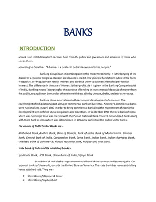 BANKS 
INTRODUCTION 
A bank is an institution which receives fund from the public and gives loans and advances to those who 
needs them. 
According to Crowther: “A banker is a dealer in debts his own and other people.” 
Banking occupies an important place in the modern economy. It is the longing of the 
chariot of economic progress. Bankers are dealers in credit. They borrow funds from public in the form 
of deposits offering a certain rate of interest and advance them to businessmen of higher rate of 
interest. The difference in the rate of interest is their profit. As it is given in the Banking Companies Act 
of India, Banking means “accepting for the purpose of lending or investment of deposits of money from 
the public, repayable on demand or otherwise withdraw able by cheque, drafts, order or other ways. 
Banking plays a crucial role in the economic development of a country. The 
government of India nationalized 14 major commercial banks in July 1969. Another 6 commercial banks 
were nationalized in April 1980 in order to bring commercial banks into the main stream of economic 
development with definite social obligations and objectives. In September 1993 the New Bank of India 
which was running at lose was merged with the Punjab National Bank. Thus 19 nationalized Banks along 
with State Bank of India which was nationalized in 1956 now constitute the public sector banks. 
The names of Public Sector Banks are:- 
Allahabad Bank, Andhra Bank, Bank of Baroda, Bank of India, Bank of Maharashtra, Canara 
Bank, Central bank of India, Corporation Bank, Dena Bank, Indian Bank, Indian Overseas Bank, 
Oriented Bank of Commerce, Punjab National Bank, Punjab and Sind Bank. 
State bank of India and its subsidiary banks:- 
Syndicate Bank, UCO Bank, Union Bank of India, Vijaya Bank. 
State Bank of India is the largest commercial bank of the country and its among the 100 
topmost banks of the world, outside the United States of America. The state bank has seven subsidiary 
banks attached to it. They are:- 
1. State Bank of Bilcaner & Jaipur. 
2. State Bank of Hyderabad. 
 