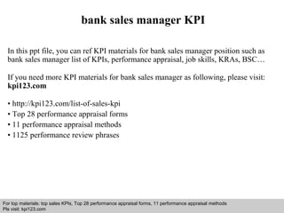 bank sales manager KPI 
In this ppt file, you can ref KPI materials for bank sales manager position such as 
bank sales manager list of KPIs, performance appraisal, job skills, KRAs, BSC… 
If you need more KPI materials for bank sales manager as following, please visit: 
kpi123.com 
• http://kpi123.com/list-of-sales-kpi 
• Top 28 performance appraisal forms 
• 11 performance appraisal methods 
• 1125 performance review phrases 
For top materials: top sales KPIs, Top 28 performance appraisal forms, 11 performance appraisal methods 
Pls visit: kpi123.com 
Interview questions and answers – free download/ pdf and ppt file 
 