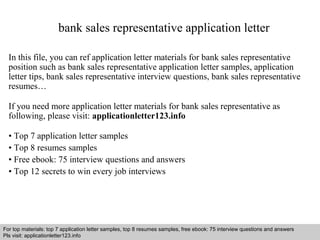 bank sales representative application letter 
In this file, you can ref application letter materials for bank sales representative 
position such as bank sales representative application letter samples, application 
letter tips, bank sales representative interview questions, bank sales representative 
resumes… 
If you need more application letter materials for bank sales representative as 
following, please visit: applicationletter123.info 
• Top 7 application letter samples 
• Top 8 resumes samples 
• Free ebook: 75 interview questions and answers 
• Top 12 secrets to win every job interviews 
For top materials: top 7 application letter samples, top 8 resumes samples, free ebook: 75 interview questions and answers 
Pls visit: applicationletter123.info 
Interview questions and answers – free download/ pdf and ppt file 
 