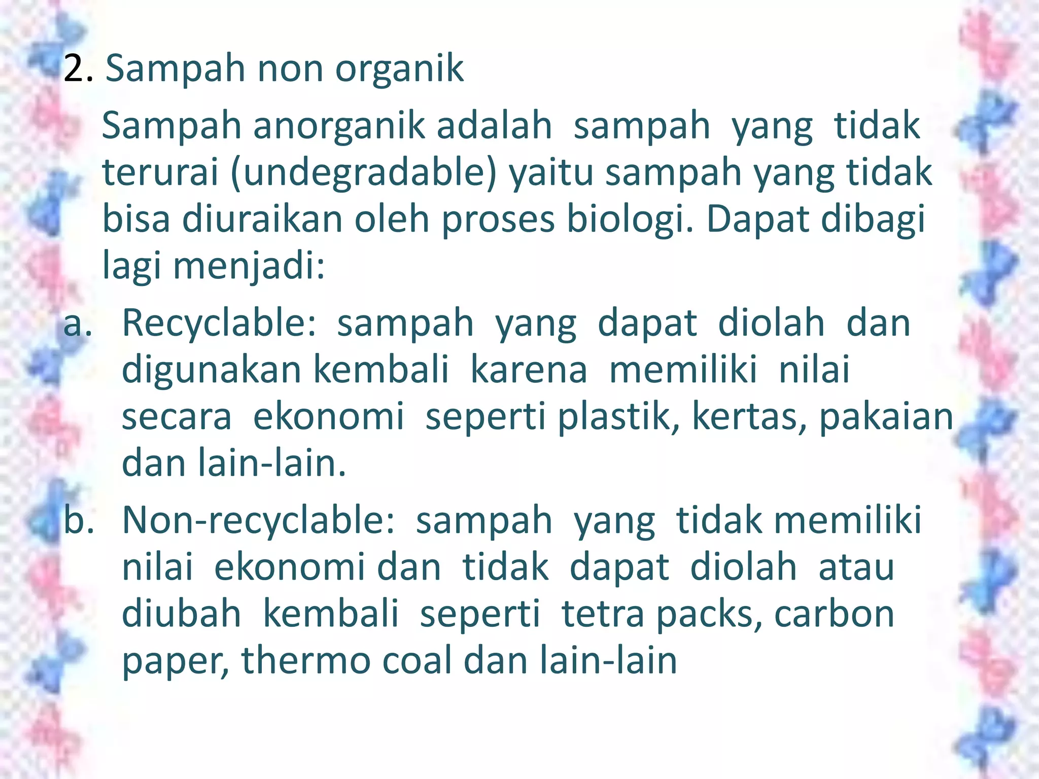 2. Sampah non organik
Sampah anorganik adalah sampah yang tidak
terurai (undegradable) yaitu sampah yang tidak
bisa diuraikan oleh proses biologi. Dapat dibagi
lagi menjadi:
a. Recyclable: sampah yang dapat diolah dan
digunakan kembali karena memiliki nilai
secara ekonomi seperti plastik, kertas, pakaian
dan lain-lain.
b. Non-recyclable: sampah yang tidak memiliki
nilai ekonomi dan tidak dapat diolah atau
diubah kembali seperti tetra packs, carbon
paper, thermo coal dan lain-lain

 