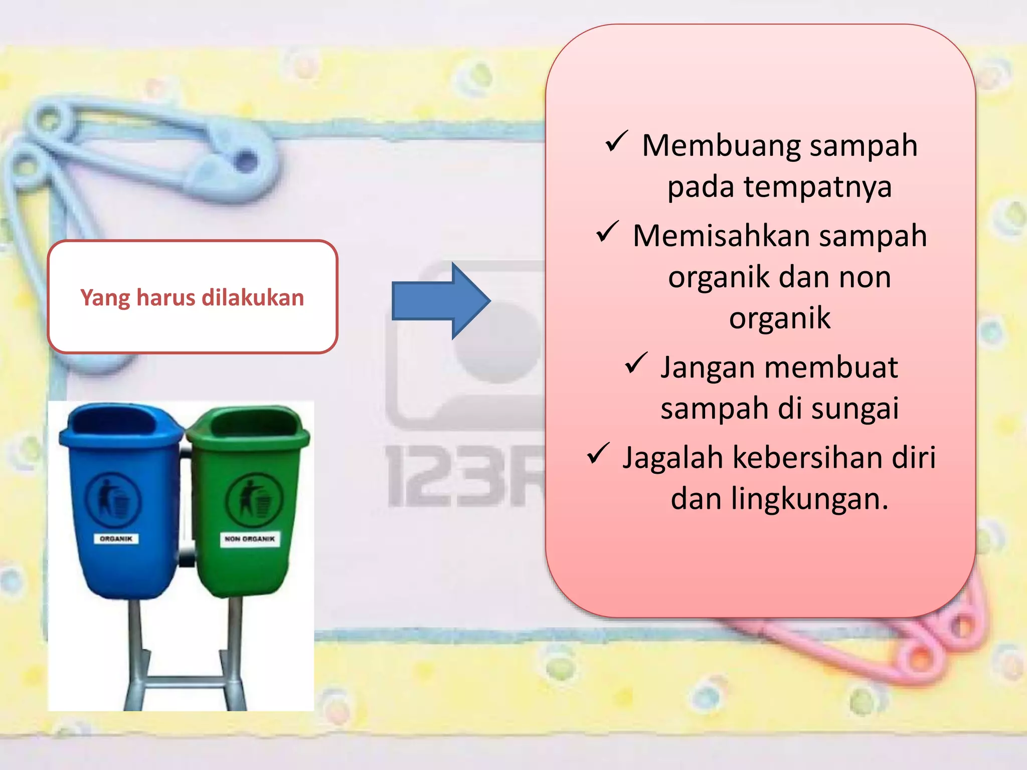 Yang harus dilakukan

 Membuang sampah
pada tempatnya
 Memisahkan sampah
organik dan non
organik
 Jangan membuat
sampah di sungai
 Jagalah kebersihan diri
dan lingkungan.

 
