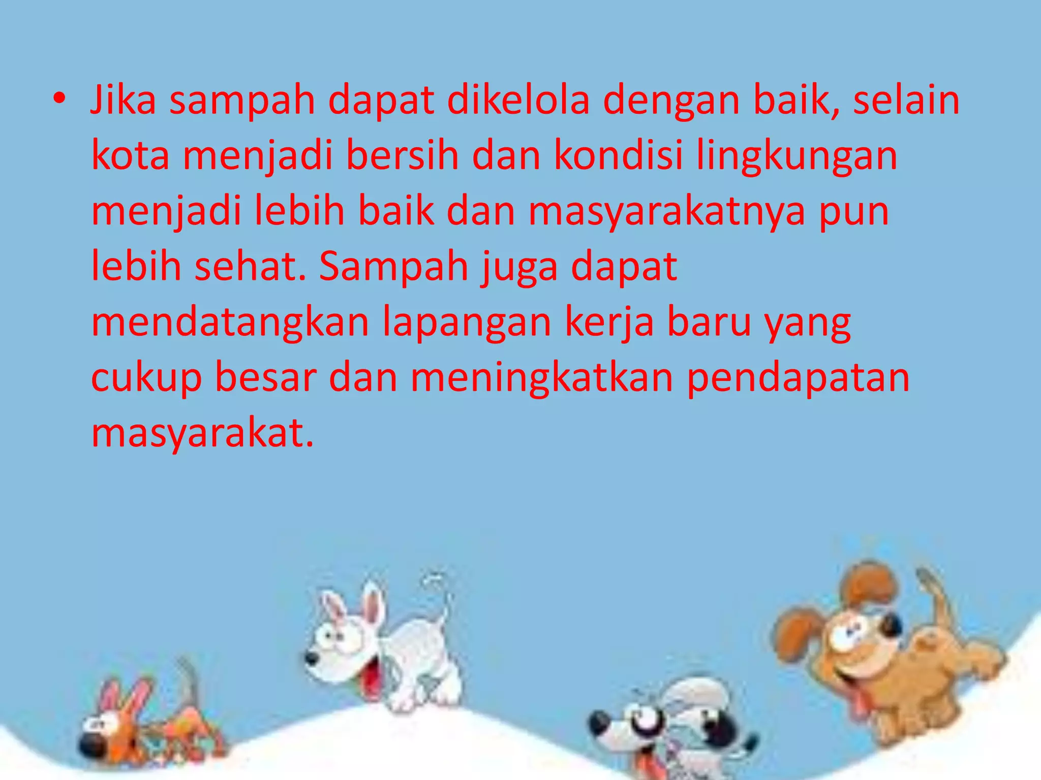 • Jika sampah dapat dikelola dengan baik, selain
kota menjadi bersih dan kondisi lingkungan
menjadi lebih baik dan masyarakatnya pun
lebih sehat. Sampah juga dapat
mendatangkan lapangan kerja baru yang
cukup besar dan meningkatkan pendapatan
masyarakat.

 