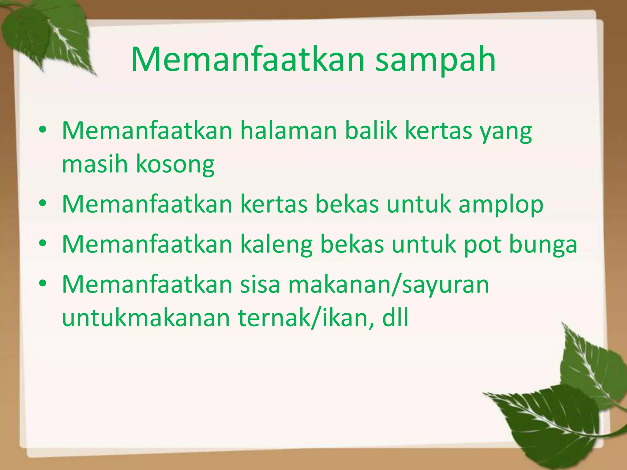 Memanfaatkan sampah
• Memanfaatkan halaman balik kertas yang
masih kosong
• Memanfaatkan kertas bekas untuk amplop
• Memanfaatkan kaleng bekas untuk pot bunga
• Memanfaatkan sisa makanan/sayuran
untukmakanan ternak/ikan, dll

 