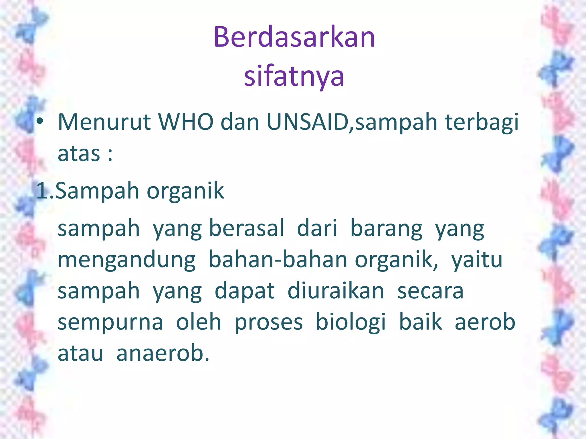 Berdasarkan
sifatnya
• Menurut WHO dan UNSAID,sampah terbagi
atas :
1.Sampah organik
sampah yang berasal dari barang yang
mengandung bahan-bahan organik, yaitu
sampah yang dapat diuraikan secara
sempurna oleh proses biologi baik aerob
atau anaerob.

 