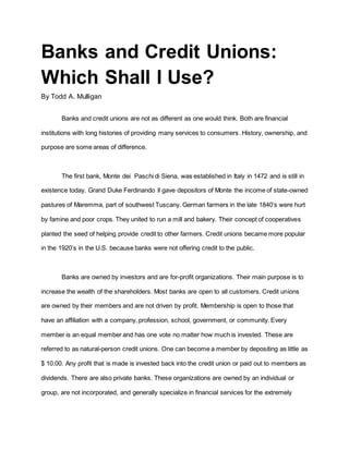 Banks and Credit Unions: 
Which Shall I Use? 
By Todd A. Mulligan 
Banks and credit unions are not as different as one would think. Both are financial 
institutions with long histories of providing many services to consumers. History, ownership, and 
purpose are some areas of difference. 
The first bank, Monte dei Paschi di Siena, was established in Italy in 1472 and is still in 
existence today. Grand Duke Ferdinando ll gave depositors of Monte the income of state-owned 
pastures of Maremma, part of southwest Tuscany. German farmers in the late 1840s were hurt 
by famine and poor crops. They united to run a mill and bakery. Their concept of cooperatives 
planted the seed of helping provide credit to other farmers. Credit unions became more popular 
in the 1920s in the U.S. because banks were not offering credit to the public. 
Banks are owned by investors and are for-profit organizations. Their main purpose is to 
increase the wealth of the shareholders. Most banks are open to all customers. Credit unions 
are owned by their members and are not driven by profit. Membership is open to those that 
have an affiliation with a company, profession, school, government, or community. Every 
member is an equal member and has one vote no matter how much is invested. These are 
referred to as natural-person credit unions. One can become a member by depositing as little as 
$ 10.00. Any profit that is made is invested back into the credit union or paid out to members as 
dividends. There are also private banks. These organizations are owned by an individual or 
group, are not incorporated, and generally specialize in financial services for the extremely 
 