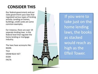 CONSIDER THIS
Our federal government and our
state government pass laws that
regulated various types of lending   If you were to
activity. Lending on homes,
buildings, credit cards are some
common examples.
                                     take just on the
                                     home lending
For instance, there are over 19
separate lending laws in the
federal level that regulate the
                                     laws, the books
home lending or mortgage
industry.
                                     as stacked
The laws have acronyms like:
                                     would reach as
RESPA                                high as the
TILA
GRAM BLILY ACT                       Effeil Tower.
ECOA
FACTA
 