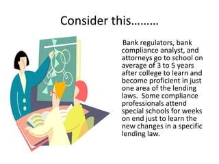 Consider this………
         Bank regulators, bank
         compliance analyst, and
         attorneys go to school on
         average of 3 to 5 years
         after college to learn and
         become proficient in just
         one area of the lending
         laws. Some compliance
         professionals attend
         special schools for weeks
         on end just to learn the
         new changes in a specific
         lending law.
 