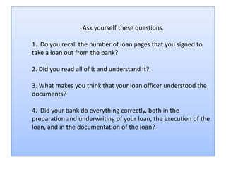 Ask yourself these questions.

1. Do you recall the number of loan pages that you signed to
take a loan out from the bank?

2. Did you read all of it and understand it?

3. What makes you think that your loan officer understood the
documents?

4. Did your bank do everything correctly, both in the
preparation and underwriting of your loan, the execution of the
loan, and in the documentation of the loan?
 