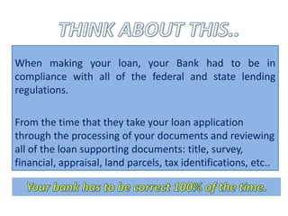 When making your loan, your Bank had to be in
compliance with all of the federal and state lending
regulations.

From the time that they take your loan application
through the processing of your documents and reviewing
all of the loan supporting documents: title, survey,
financial, appraisal, land parcels, tax identifications, etc..
 