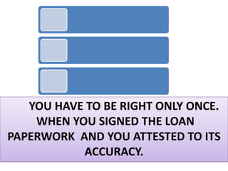 YOU HAVE TO BE RIGHT ONLY ONCE.
    WHEN YOU SIGNED THE LOAN
PAPERWORK AND YOU ATTESTED TO ITS
           ACCURACY.
 