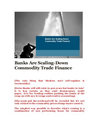Banks Are Scaling-Down
Commodity Trade Finance
[The only thing that Markets can't self-regulate is
irrationality].
[Swiss Banks will still exist in 400 years but banks in Asia*
it is less certain as they emit documentary credit
paper, l/Cs for Trading entities pushing the limits of the
swag-on with 25:1 leverage and creative accounting].
[The weak and the wickened will be revealed but it's not
only related to the commodity prices slump macro-context.
The simplest way possible to describe what's coming is a
combination of non performing loans for commodity
 