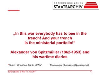 „In this war everybody has to bee in the
trench! And your trench
is the ministerial portfolio!“
Alexander von Spitzmüller (1862-1953) and
his wartime diaries
1 |Zürich | Banks at War 13. Juni 2014
Zürich | Workshop „Banks at War“ Thomas Just (thomas.just@oesta.gv.at)
 