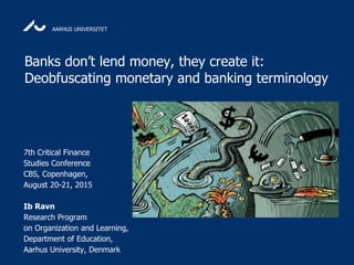 AARHUS UNIVERSITET
Banks don’t lend money, they create it:
Deobfuscating monetary and banking terminology
7th Critical Finance
Studies Conference
CBS, Copenhagen,
August 20-21, 2015
Ib Ravn
Research Program
on Organization and Learning,
Department of Education,
Aarhus University, Denmark
 