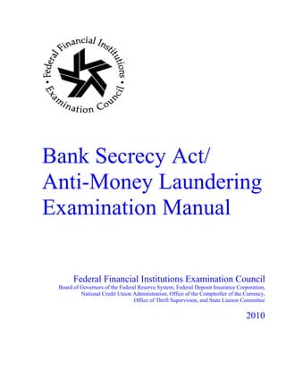 Bank Secrecy Act/
Anti-Money Laundering
Examination Manual
Federal Financial Institutions Examination Council
Board of Governors of the Federal Reserve System, Federal Deposit Insurance Corporation, 

National Credit Union Administration, Office of the Comptroller of the Currency, 

Office of Thrift Supervision, and State Liaison Committee 

2010
 