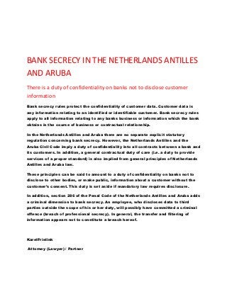 BANK SECRECY IN THE NETHERLANDS ANTILLES
AND ARUBA
There is a duty of confidentiality on banks not to disclose customer
information
Bank secrecy rules protect the confidentiality of customer data. Customer data is
any information relating to an identified or identifiable customer. Bank secrecy rules
apply to all information relating to any banks business or information which the bank
obtains in the course of business or contractual relationship.

In the Netherlands Antilles and Aruba there are no separate explicit statutory
regulation concerning bank secrecy. However, the Netherlands Antilles and the
Aruba Civil Code imply a duty of confidentiality into all contracts between a bank and
its customers. In addition, a general contractual duty of care (i.e. a duty to provide
services of a proper standard) is also implied from general principles of Netherlands
Antilles and Aruba law.

These principles can be said to amount to a duty of confidentiality on banks not to
disclose to other bodies, or make public, information about a customer without the
customer’s consent. This duty is set aside if mandatory law requires disclosure.

In addition, section 286 of the Penal Code of the Netherlands Antilles and Aruba adds
a criminal dimension to bank secrecy. An employee, who discloses data to third
parties outside the scope of his or her duty, will possibly have committed a criminal
offence (breach of professional secrecy). In general, the transfer and filtering of
information appears not to constitute a breach hereof.




KarelFrielink

Attorney (Lawyer) / Partner
 