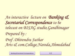 Banking & Secretarial Correspondence C.C
An interactive lecture on Banking &
Secretarial Correspondence to be
telecast on BISAG studio,Gandhinagar
Prepared by :
Prof .Dhirendra Suthar
Arts & com.College,Naroda,Ahmedabad
 