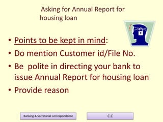 Banking & Secretarial Correspondence C.C
Asking for Annual Report for
housing loan
• Points to be kept in mind:
• Do mention Customer id/File No.
• Be polite in directing your bank to
issue Annual Report for housing loan
• Provide reason
 
