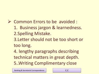 Banking & Secretarial Correspondence C.C
 Common Errors to be avoided :
1. Business jargon & learnedness.
2.Spelling Mistake.
3.Letter should not be too short or
too long.
4. lengthy paragraphs describing
technical matters in great depth.
5..Writing Complimentary close
 
