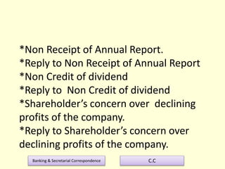 Banking & Secretarial Correspondence C.C
*Non Receipt of Annual Report.
*Reply to Non Receipt of Annual Report
*Non Credit of dividend
*Reply to Non Credit of dividend
*Shareholder’s concern over declining
profits of the company.
*Reply to Shareholder’s concern over
declining profits of the company.
 