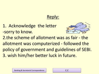 Banking & Secretarial Correspondence C.C
Reply:
1. Acknowledge the letter
-sorry to know.
2.the scheme of allotment was as fair - the
allotment was computerized - followed the
policy of government and guidelines of SEBI.
3. wish him/her better luck in future.
 
