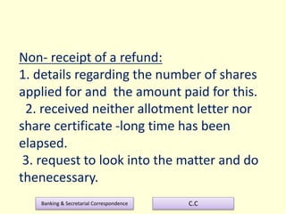 Banking & Secretarial Correspondence C.C
Non- receipt of a refund:
1. details regarding the number of shares
applied for and the amount paid for this.
2. received neither allotment letter nor
share certificate -long time has been
elapsed.
3. request to look into the matter and do
thenecessary.
 