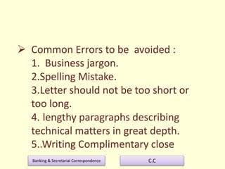 Banking & Secretarial Correspondence C.C
 Common Errors to be avoided :
1. Business jargon.
2.Spelling Mistake.
3.Letter should not be too short or
too long.
4. lengthy paragraphs describing
technical matters in great depth.
5..Writing Complimentary close
 