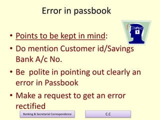 Banking & Secretarial Correspondence C.C
Error in passbook
• Points to be kept in mind:
• Do mention Customer id/Savings
Bank A/c No.
• Be polite in pointing out clearly an
error in Passbook
• Make a request to get an error
rectified
 