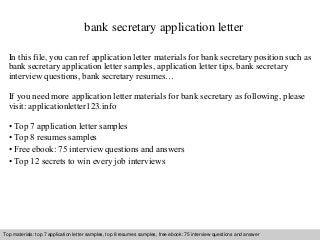 bank secretary application letter 
In this file, you can ref application letter materials for bank secretary position such as 
bank secretary application letter samples, application letter tips, bank secretary 
interview questions, bank secretary resumes… 
If you need more application letter materials for bank secretary as following, please 
visit: applicationletter123.info 
• Top 7 application letter samples 
• Top 8 resumes samples 
• Free ebook: 75 interview questions and answers 
• Top 12 secrets to win every job interviews 
Top materials: top 7 application letter samples, top 8 resumes samples, free ebook: 75 interview questions and answer 
Interview questions and answers – free download/ pdf and ppt file 
 