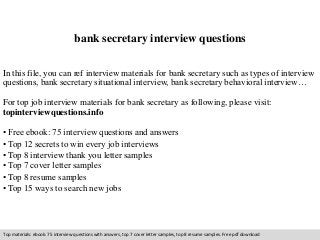 bank secretary interview questions 
In this file, you can ref interview materials for bank secretary such as types of interview 
questions, bank secretary situational interview, bank secretary behavioral interview… 
For top job interview materials for bank secretary as following, please visit: 
topinterviewquestions.info 
• Free ebook: 75 interview questions and answers 
• Top 12 secrets to win every job interviews 
• Top 8 interview thank you letter samples 
• Top 7 cover letter samples 
• Top 8 resume samples 
• Top 15 ways to search new jobs 
Top materials: ebook: 75 interview questions with answers, top 7 cover letter samples, top 8 resume samples. Free pdf download 
 