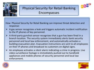 Physical Security for Retail Banking
Encompasses
How Physical Security for Retail Banking can improve threat detection and
response:
 A gas sensor recognizes a leak and triggers automatic incident notification
to the IP phones of key personnel.
 A third-party gunshot sensor recognizes that a gun has been fired in a
branch location. The security system immediately alerts bank security
personnel and local law enforcement, and automatically activates a
building evacuation plan. Evacuation instructions are sent to all employees
on their IP phones and broadcast to customers on digital signs.
 An employee activates a silent alarm indicating a crime in progress. Live
video surveillance footage is immediately pushed out to handheld
appliances and mobile phones of security personnel and local law
enforcement.
 