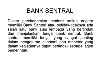 BANK SENTRAL
Dalam perekonomian modern setiap negara
memiliki Bank Sentral atau setidak-tidaknya ada
salah satu bank atau lembaga yang bertindak
dan menjalankan fungsi bank sentral. Bank
sentral memiliki fungsi yang sangat penting
dalam pengaturan ekonomi dan moneter yang
dalam kegiatannya dapat bertindak sebagai agen
pemerintah.
 