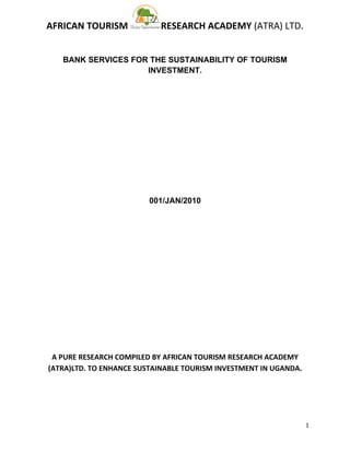 AFRICAN TOURISM            RESEARCH ACADEMY (ATRA) LTD.


   BANK SERVICES FOR THE SUSTAINABILITY OF TOURISM
                    INVESTMENT.




                         001/JAN/2010




 A PURE RESEARCH COMPILED BY AFRICAN TOURISM RESEARCH ACADEMY
(ATRA)LTD. TO ENHANCE SUSTAINABLE TOURISM INVESTMENT IN UGANDA.




                                                                  1
 