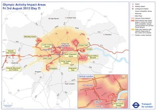 Olympic Activity Impact Areas                                                                                                                                                                                                                                                                     Airport
                                                                                                                                                                                                                                                                                                                                 Railway Station
                               Fri 3rd August 2012 (Day 7)                                                                                                       M25                                                                                                                                                             Underground Station
                                                                                                                                                                                                                                                                                                                             !
                                                                                                                                                                                                                                                                                                                             (   Active Competition Venue
                                                                                                                                                                                                                                                                                                                                 Motorway




                                                                                                                              A1
                                                                                                       M1                                                                                                                                                                                                                        Main Road
                                                                                                                                                                                                                                                         M25
                                                                                                                                              High Barnet                     Enfield Town                                                                                                                                       Olympic Route Network
                                   M25
                                                                                                                                                                                                                M11                                                                                                              Road network high impact
                                                                                                                                                                                                                                                                                                                                 areas in vicinity of London




                                                                                                                                                                       A10
                                                                                                                                                                                                                                                                                                                                 2012 competition venues,




                                                                                                                  A4
                                                                                                                    1
                                                                                                                                                                                                                                                                                                                                 cultural centres and Olympic
                                                                                                                                                        06
                                                                                                                                                      A4                                A406                                                                                                                                     Route Network
                                                                                                                                                                                                                                                                                                                                 Wider less intensive road
                                                                                                                                                                                                                                                                                                                                 network impact area of
                                                                                                                                                                                                                                           A12                                                                                   the London 2012 Games
                                                                                                                                                      A1                                            2
                                                                                                                                                                                                  A1                                                             Romford                                                         Greater London Authority
                                                                                                      Wembley Arena

                               M40                                                                                     !
                                                                                                                       (
                                                                       A40




                                                                                                                                                                                                                A4
                                                                                                                          6
                                                                                                                       40                                        St Pancras               !
                                                                                                                                                                                          (




                                                                                                                                                                                                                  06
                                                                                                                      A            Lord's Cricket                                             Olympic Park                                   A13
                                                                                                                                                  !              International
                                                                                                                                      Ground      (
                                                                                  2




                                                                                                                                                                                                                ExCeL
                                                                               A31




                                                                                                                                   Paddington
                                          Towards                                                                                                                                                   !
                                                                                                                                                                                                    (
                                                                                                                                                             !
                                                                                                                                                             (                                !
                                                                                                                                                                                              (
                                         Eton Dorney
                                                                                                                                                                        North Greenwich
                                                                                                       M4                     A4                                                                                   Royal Artillery
                                                                                                                                            !
                                                                                                                                            (                                Arena                          !
                                                                                                                                                                                                            (
                                                A4                                                                                                                                            !
                                                                                                                                                                                              (                      Barracks
                                                                                                                                    Earls Court
                                                                                                                                                                 Horse Guards                                                A2
                                                         Heathrow                                                                                                   Parade
                                                                                                                                                                            A205
                                                                                                        16
                                                                                                      A3                                                                                                            A20
                                         Towards Weymouth                                                                                ! Wimbledon
                                                                                                                                         (                                      Greenwich
                                            and Portland                                                                                                                           Park
                                                                                                                  Kingston                                                                                                                                               M25
                                                                                                                                                                 A23




                                                                                                                                                                                               Central London                                                NR
                                                                                                                                                                                                                                                                        OA
                                                                                                                                                                                                                                                                             D                            0            500
                                                                                                                              A3                                                                                                                    E   US TO
                                                      M3                                                                                                                                                                                                                                                      Metres

                                                                                                                                                                                   A232




                                                                                                                                                                                                                                  BAK
                                                                                                                                                                                                                                      E
                                                                                                                                                                                                                                    R ST




                                                                                                                                                                                                                                                                                                KI N
                                                                                                                                                                         East Croydon




                                                                                                                                                                                                                                                                                                     GS
                                                                                                                                                                                                           Paddington




                                                                                                                                                                                                                                                                                                        WA
                                                                                                                                                                                                                                                                                                          Y
                                                                                                                                                                                                                   AD                    R   D ST
                                                                                                                                                                                                         TER R
                                                                                                                                                                                                               O                    OXFO                                                                     K MENT
                                                                                                                                                                                                      SWA                                                                                                 BAN
                                                                                                                                                                                                  BAY
                                                                               A3                                                                                       A2                                                                                                                       A
                                                                                                                                                                                                                                                                                                     EM




                                                                                                                                                                                                                                                                                            R I
                                                M25                                                                                                                       2                                                  PA                                     Y




                                                                                                                                                                                                                                                                                         TO
                                                                                                                                                                                                                                                                 ILL
                                                                                                                                                                                                                               RK                            D




                                                                                                                                                                                                                                                                                        VIC
                                                                                                                                                                                                                                                        CA
                                                                                                                                                          3




                                                                                                                                                                                                                                  LA
                                                                                                                                                        A2




                                                                                                                                                                                                                                                    C
                                                                                                                                                                                                                                     N           PI
                                                                                                                   4




                                                                                                                                                                                                                                      E
                                                                                                                 A2




                               ´                                                                                                                                                                                                                                                              Westminster
                                                                                                                                                                                                                        RD




                                                                                                                                                                                                                                  Hyde Park
Version 0.5 - November 2 011




                                                                                                                                                                                                                      N
                                                                                                                                                                                                                    TO




                               0            2             4                                                                                                                                                                       Corner                                          T
                                                                                                                                                                                                                                                                             AS
                                                                                                                                                                                                                                                                                                                                            Transport
                                                                                                                                                                                                                  P
                                                                                                                                                       M23                                                       M
                                                                                                                                                                                                                                                                 V ICTO
                                                                                                                                                                                                                                                                        RI            Horse Guards
                                                                                                                                                                                                              RO
                                                                                                                                                                                                             B                                                                           Parade
                                    Kilometres
                               © Crown copyright and database rights 2011 Ordnance Survey 100035971
                                                                                                                                                                                                                                   Victoria                                                                                                 for London
 