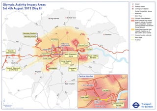 Olympic Activity Impact Areas                                                                                                                                                                                                                                                                   Airport
                                                                                                                                                                                                                                                                                                                               Railway Station
                               Sat 4th August 2012 (Day 8)                                                                                                     M25                                                                                                                                                             Underground Station
                                                                                                                                                                                                                                                                                                                           !
                                                                                                                                                                                                                                                                                                                           (   Active Competition Venue
                                                                                                                                                                                                                                                                                                                               Motorway




                                                                                                                              A1
                                                                                                       M1                                                                                                                                                                                                                      Main Road
                                                                                                                                                                                                                                                       M25
                                                                                                                                               High Barnet                  Enfield Town                                                                                                                                       Olympic Route Network
                                   M25
                                                                                                                                                                                                              M11                                                                                                              Road network high impact
                                                                                                                                                                                                                                                                                                                               areas in vicinity of London




                                                                                                                                                                     A10
                                                                                                                                                                                                                                                                                                                               2012 competition venues,




                                                                                                                  A4
                                                                                                                    1
                                                                                                                                                                                                                                                                                                                               cultural centres and Olympic
                                                                                                                                                        06
                                                                                                                                                      A4                              A406                                                                                                                                     Route Network
                                                                                                                                                                                                                                                                                                                               Wider less intensive road
                                                                                                                                                                                                                                                                                                                               network impact area of
                                                                                                                                                                                                                                         A12                                                                                   the London 2012 Games
                                                                                                Wembley Stadium                                       A1                                          2
                                                                                                                                                                                                A1                                                             Romford                                                         Greater London Authority
                                                                                                      Wembley Arena
                                                                                                                                                                                                                                                                                                                               Race Walk
                               M40                                                                                     !
                                                                                                                       (!                       The Mall                                                                                                                                                                       Triathlon
                                                                                                                        (
                                                                       A40




                                                                                                                                                                                                              A4
                                                                                                                          6
                                                                                                                       40                                      St Pancras               !
                                                                                                                                                                                        (




                                                                                                                                                                                                                06
                                                                                                                      A                                        International                Olympic Park                                   A13
                                                                                  2




                                                                                                                                                                                                              ExCeL
                                                                               A31




                                                                                                                                   Paddington
                                          Towards                                                                                                                                                 !
                                                                                                                                                                                                  (
                                                                                                                                                  !
                                                                                                                                                  (        !
                                                                                                                                                           (
                                                                                                                                                           !
                                                                                                                                                           (                                !
                                                                                                                                                                                            (
                                         Eton Dorney
                                                                                                                                   Hyde Park                          North Greenwich
                                                                                                       M4                     A4                                                                                 Royal Artillery
                                                                                                                                            !
                                                                                                                                            (                              Arena                          !
                                                                                                                                                                                                          (
                                                A4                                                                                                                                          !
                                                                                                                                                                                            (                      Barracks
                                                                                                                                    Earls Court
                                                                                                                                                               Horse Guards                                                A2
                                                         Heathrow                                                                                                 Parade
                                                                                                                                                                          A205
                                                                                                        16
                                                                                                      A3                                                                                                          A20
                                         Towards Weymouth                                                                                ! Wimbledon
                                                                                                                                         (                                    Greenwich
                                            and Portland                                                                                                                         Park
                                                                                                                  Kingston                                                                                                                                             M25
                                                                                                                                                               A23




                                                                                                                                                                                             Central London                                                NR
                                                                                                                                                                                                                                                                      OA
                                                                                                                                                                                                                                                                           D                            0            500
                                                                                                                              A3                                                                                                                  E   US TO
                                                      M3                                                                                                                                                                                                                                                    Metres

                                                                                                                                                                                 A232




                                                                                                                                                                                                                                BAK
                                                                                                                                                                                                                                    E
                                                                                                                                                                                                                                  R ST




                                                                                                                                                                                                                                                                                              KI N
                                                                                                                                                                       East Croydon




                                                                                                                                                                                                                                                                                                   GS
                                                                                                                                                                                                         Paddington




                                                                                                                                                                                                                                                                                                      WA
                                                                                                                                                                                                                                                                                                        Y
                                                                                                                                                                                                                 AD                    R   D ST
                                                                                                                                                                                                       TER R
                                                                                                                                                                                                             O                    OXFO                                                                     K MENT
                                                                                                                                                                                                    SWA                                                                                                 BAN
                                                                                                                                                                                                BAY
                                                                               A3                                                                                     A2
                                                                                                                                                                                                                                                  The Mall                                     A
                                                                                                                                                                                                                                                                                                   EM




                                                                                                                                                                                                                                                                                          R I
                                                M25                                                                                                                     2                                                  PA                                     Y




                                                                                                                                                                                                                                                                                       TO
                                                                                                                                                                                                                                                               ILL
                                                                                                                                                                                                                             RK                            D




                                                                                                                                                                                                                                                                                      VIC
                                                                                                                                                                                                                                                      CA
                                                                                                                                                          3




                                                                                                                                                                                                                                LA
                                                                                                                                                        A2




                                                                                                                                                                                                                                                  C
                                                                                                                                                                                                                                   N           PI
                                                                                                                   4




                                                                                                                                                                                                                                    E
                                                                                                                 A2




                                                                                                                                                                                                 Hyde Park

                               ´                                                                                                                                                                                                                                                            Westminster
                                                                                                                                                                                                                      RD




                                                                                                                                                                                                                                Hyde Park
Version 0.5 - November 2 011




                                                                                                                                                                                                                    N
                                                                                                                                                                                                                  TO




                               0            2             4                                                                                                                                                                     Corner                                          T
                                                                                                                                                                                                                                                                           AS
                                                                                                                                                                                                                                                                                                                                           Transport
                                                                                                                                                                                                                P
                                                                                                                                                       M23                                                     M
                                                                                                                                                                                                                                                               V ICTO
                                                                                                                                                                                                                                                                      RI            Horse Guards
                                                                                                                                                                                                            RO
                                                                                                                                                                                                           B                                                                           Parade
                                    Kilometres
                               © Crown copyright and database rights 2011 Ordnance Survey 100035971
                                                                                                                                                                                                                                 Victoria                                                                                                  for London
 