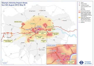 Olympic Activity Impact Areas                                                                                                                                                                                                                                                                   Airport
                                                                                                                                                                                                                                                                                                                               Railway Station
                               Sun 5th August 2012 (Day 9)                                                                                                     M25                                                                                                                                                             Underground Station
                                                                                                                                                                                                                                                                                                                           !
                                                                                                                                                                                                                                                                                                                           (   Active Competition Venue
                                                                                                                                                                                                                                                                                                                               Motorway




                                                                                                                              A1
                                                                                                       M1                                                                                                                                                                                                                      Main Road
                                                                                                                                                                                                                                                       M25
                                                                                                                                            High Barnet                     Enfield Town                                                                                                                                       Olympic Route Network
                                   M25
                                                                                                                                                                                                              M11                                                                                                              Road network high impact
                                                                                                                                                                                                                                                                                                                               areas in vicinity of London




                                                                                                                                                                     A10
                                                                                                                                                                                                                                                                                                                               2012 competition venues,




                                                                                                                  A4
                                                                                                                    1
                                                                                                                                                                                                                                                                                                                               cultural centres and Olympic
                                                                                                                                                       06
                                                                                                                                                     A4                               A406                                                                                                                                     Route Network
                                                                                                                                                                                                                                                                                                                               Wider less intensive road
                                                                                                                                                                                                                                                                                                                               network impact area of
                                                                                                                                                                                                                                         A12                                                                                   the London 2012 Games
                                                                                                                                                     A1                                           2
                                                                                                                                                                                                A1                                                             Romford                                                         Greater London Authority
                                                                                                      Wembley Arena
                                                                                                                                                                                                                                                                                                                               Marathon
                               M40                                                                                     !
                                                                                                                       (                        The Mall
                                                                       A40




                                                                                                                                                                                                              A4
                                                                                                                          6
                                                                                                                       40                                      St Pancras               !
                                                                                                                                                                                        (




                                                                                                                                                                                                                06
                                                                                                                      A                                        International                Olympic Park                                   A13
                                                                                  2




                                                                                                                                                                                                              ExCeL
                                                                               A31




                                                                                                                                   Paddington
                                                                                                                                                                                                  !
                                                                                                                                                                                                  (
                                                                                                                                                           !
                                                                                                                                                           (
                                                                                                                                                           !
                                                                                                                                                           (                                !
                                                                                                                                                                                            (
                                                                                                                                                                      North Greenwich
                                                                                                       M4                     A4                                                                                 Royal Artillery
                                                                                                                                           !
                                                                                                                                           (                               Arena                          !
                                                                                                                                                                                                          (
                                                A4                                                                                                                                          !
                                                                                                                                                                                            (                      Barracks
                                                                                                                                   Earls Court
                                                                                                                                                               Horse Guards                                                A2
                                                         Heathrow                                                                                                 Parade
                                                                                                                                                                          A205
                                                                                                        16
                                                                                                      A3                                                                                                          A20
                                         Towards Weymouth                                                                               ! Wimbledon
                                                                                                                                        (                                     Greenwich
                                            and Portland                                                                                                                         Park
                                                                                                                  Kingston                                                                                                                                             M25
                                                                                                                                                               A23




                                                                                                                                                                                             Central London                                                NR
                                                                                                                                                                                                                                                                      OA
                                                                                                                                                                                                                                                                           D                            0            500
                                                                                                                              A3                                                                                                                  E   US TO
                                                      M3                                                                                                                                                                                                                                                    Metres

                                                                                                                                                                                 A232




                                                                                                                                                                                                                                BAK
                                                                                                                                                                                                                                    E
                                                                                                                                                                                                                                  R ST




                                                                                                                                                                                                                                                                                              KI N
                                                                                                                                                                       East Croydon




                                                                                                                                                                                                                                                                                                   GS
                                                                                                                                                                                                         Paddington




                                                                                                                                                                                                                                                                                                      WA
                                                                                                                                                                                                                                                                                                        Y
                                                                                                                                                                                                                 AD                    R   D ST
                                                                                                                                                                                                       TER R
                                                                                                                                                                                                             O                    OXFO                                                                     K MENT
                                                                                                                                                                                                    SWA                                                                                                 BAN
                                                                                                                                                                                                BAY
                                                                               A3                                                                                     A2
                                                                                                                                                                                                                                                  The Mall                                     A
                                                                                                                                                                                                                                                                                                   EM




                                                                                                                                                                                                                                                                                          R I
                                                M25                                                                                                                     2                                                  PA                                     Y




                                                                                                                                                                                                                                                                                       TO
                                                                                                                                                                                                                                                               ILL
                                                                                                                                                                                                                             RK                            D




                                                                                                                                                                                                                                                                                      VIC
                                                                                                                                                                                                                                                      CA
                                                                                                                                                         3




                                                                                                                                                                                                                                LA
                                                                                                                                                       A2




                                                                                                                                                                                                                                                  C
                                                                                                                                                                                                                                   N           PI
                                                                                                                   4




                                                                                                                                                                                                                                    E
                                                                                                                 A2




                               ´                                                                                                                                                                                                                                                            Westminster
                                                                                                                                                                                                                      RD




                                                                                                                                                                                                                                Hyde Park
Version 0.5 - November 2 011




                                                                                                                                                                                                                    N
                                                                                                                                                                                                                  TO




                               0            2             4                                                                                                                                                                     Corner                                          T
                                                                                                                                                                                                                                                                           AS
                                                                                                                                                                                                                                                                                                                                          Transport
                                                                                                                                                                                                                P
                                                                                                                                                      M23                                                      M
                                                                                                                                                                                                                                                               V ICTO
                                                                                                                                                                                                                                                                      RI            Horse Guards
                                                                                                                                                                                                            RO
                                                                                                                                                                                                           B                                                                           Parade
                                    Kilometres
                               © Crown copyright and database rights 2011 Ordnance Survey 100035971
                                                                                                                                                                                                                                 Victoria                                                                                                 for London
 