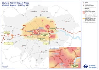 Olympic Activity Impact Areas                                                                                                                                                                                                                                                        Airport
                                                                                                                                                                                                                                                                                                                    Railway Station
                               Wed 8th August 2012 (Day 12)                                                                                         M25                                                                                                                                                             Underground Station
                                                                                                                                                                                                                                                                                                                !
                                                                                                                                                                                                                                                                                                                (   Active Competition Venue
                                                                                                                                                                                                                                                                                                                    Motorway




                                                                                                                      A1
                                                                                                       M1                                                                                                                                                                                                           Main Road
                                                                                                                                                                                                                                            M25
                                                                                                                                    High Barnet                  Enfield Town                                                                                                                                       Olympic Route Network
                                   M25
                                                                                                                                                                                                  M11                                                                                                               Road network high impact
                                                                                                                                                                                                                                                                                                                    areas in vicinity of London




                                                                                                                                                          A10
                                                                                                                                                                                                                                                                                                                    2012 competition venues,




                                                                                                              A4
                                                                                                                1
                                                                                                                                                                                                                                                                                                                    cultural centres and Olympic
                                                                                                                                           06
                                                                                                                                         A4                                A406                                                                                                                                     Route Network
                                                                                                                                                                                                                                                                                                                    Wider less intensive road
                                                                                                                                                                                                                                                                                                                    network impact area of
                                                                                                                                                                                                                              A12                                                                                   the London 2012 Games
                                                                                                                                          A1                                           2
                                                                                                                                                                                     A1                                                             Romford                                                         Greater London Authority


                               M40
                                                                       A40




                                                                                                                                                                                                  A4
                                                                                                                  6
                                                                                                               40                                   St Pancras               !
                                                                                                                                                                             (




                                                                                                                                                                                                    06
                                                                                                              A                                     International                Olympic Park                                   A13
                                                                                  2




                                                                                                                                                                                                 ExCeL
                                                                               A31




                                                                                                                           Paddington
                                          Towards                                                                                                                                      !
                                                                                                                                                                                       (
                                                                                                                                                !
                                                                                                                                                (                                !
                                                                                                                                                                                 (
                                         Eton Dorney
                                                                                                                                                           North Greenwich
                                                                                                       M4             A4
                                                                                                                                   !
                                                                                                                                   (                            Arena
                                                A4                                                                                                                               !
                                                                                                                                                                                 (
                                                                                                                           Earls Court
                                                                                                                                                    Horse Guards                                                A2
                                                         Heathrow                                                                                      Parade
                                                                                                                                                               A205
                                                                                                        16
                                                                                                      A3                                                                                               A20
                                         Towards Weymouth                                                                                                          Greenwich
                                            and Portland                                                                                                              Park
                                                                                                             Kingston                                                                                                                                       M25
                                                                                                                                                    A23




                                                                                                                                                                                  Central London                                                NR
                                                                                                                                                                                                                                                           OA
                                                                                                                                                                                                                                                                D                            0            500
                                                                                                                      A3                                                                                                               E   US TO
                                                      M3                                                                                                                                                                                                                                         Metres

                                                                                                                                                                      A232




                                                                                                                                                                                                                     BAK
                                                                                                                                                                                                                         E
                                                                                                                                                                                                                       R ST




                                                                                                                                                                                                                                                                                   KI N
                                                                                                                                                            East Croydon




                                                                                                                                                                                                                                                                                        GS
                                                                                                                                                                                              Paddington




                                                                                                                                                                                                                                                                                           WA
                                                                                                                                                                                                                                                                                             Y
                                                                                                                                                                                                      AD                    R   D ST
                                                                                                                                                                                            TER R
                                                                                                                                                                                                  O                    OXFO                                                                     K MENT
                                                                                                                                                                                         SWA                                                                                                 BAN
                                                                                                                                                                                     BAY
                                                                               A3                                                                          A2                                                                                                                       A
                                                                                                                                                                                                                                                                                        EM




                                                                                                                                                                                                                                                                               R I
                                                M25                                                                                                          2                                                  PA                                     Y




                                                                                                                                                                                                                                                                            TO
                                                                                                                                                                                                                                                    ILL
                                                                                                                                                                                                                  RK                            D




                                                                                                                                                                                                                                                                           VIC
                                                                                                                                                                                                                                           CA
                                                                                                                                              3




                                                                                                                                                                                                                     LA
                                                                                                                                            A2




                                                                                                                                                                                                                                       C
                                                                                                                                                                                                                        N           PI
                                                                                                               4




                                                                                                                                                                                                                         E
                                                                                                             A2




                               ´                                                                                                                                                                                                                                                 Westminster
                                                                                                                                                                                                           RD




                                                                                                                                                                                                                     Hyde Park
Version 0.5 - November 2 011




                                                                                                                                                                                                         N
                                                                                                                                                                                                       TO




                               0            2             4                                                                                                                                                          Corner                                          T
                                                                                                                                                                                                                                                                AS
                                                                                                                                                                                                                                                                                                                               Transport
                                                                                                                                                                                                     P
                                                                                                                                           M23                                                      M
                                                                                                                                                                                                                                                    V ICTO
                                                                                                                                                                                                                                                           RI            Horse Guards
                                                                                                                                                                                                 RO
                                                                                                                                                                                                B                                                                           Parade
                                    Kilometres
                               © Crown copyright and database rights 2011 Ordnance Survey 100035971
                                                                                                                                                                                                                      Victoria                                                                                                 for London
 