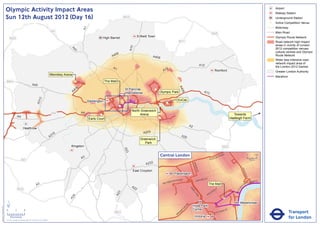 Olympic Activity Impact Areas                                                                                                                                                                                                                                                                     Airport
                                                                                                                                                                                                                                                                                                                                 Railway Station
                               Sun 12th August 2012 (Day 16)                                                                                                   M25                                                                                                                                                               Underground Station
                                                                                                                                                                                                                                                                                                                             !
                                                                                                                                                                                                                                                                                                                             (   Active Competition Venue
                                                                                                                                                                                                                                                                                                                                 Motorway




                                                                                                                              A1
                                                                                                       M1                                                                                                                                                                                                                        Main Road
                                                                                                                                                                                                                                                       M25
                                                                                                                                            High Barnet                     Enfield Town                                                                                                                                         Olympic Route Network
                                   M25
                                                                                                                                                                                                             M11                                                                                                                 Road network high impact
                                                                                                                                                                                                                                                                                                                                 areas in vicinity of London




                                                                                                                                                                     A10
                                                                                                                                                                                                                                                                                                                                 2012 competition venues,




                                                                                                                  A4
                                                                                                                    1
                                                                                                                                                                                                                                                                                                                                 cultural centres and Olympic
                                                                                                                                                       06
                                                                                                                                                     A4                                A406                                                                                                                                      Route Network
                                                                                                                                                                                                                                                                                                                                 Wider less intensive road
                                                                                                                                                                                                                                                                                                                                 network impact area of
                                                                                                                                                                                                                                         A12                                                                                     the London 2012 Games
                                                                                                                                                     A1                                           2
                                                                                                                                                                                                A1                                                             Romford                                                           Greater London Authority
                                                                                                      Wembley Arena
                                                                                                                                                                                                                                                                                                                                 Marathon
                               M40                                                                                     !
                                                                                                                       (                        The Mall
                                                                       A40




                                                                                                                                                                                                             A4
                                                                                                                          6
                                                                                                                       40                                      St Pancras               !
                                                                                                                                                                                        (




                                                                                                                                                                                                               06
                                                                                                                      A                                        International                Olympic Park                                   A13
                                                                                  2




                                                                                                                                                                                                            ExCeL
                                                                               A31




                                                                                                                                   Paddington
                                                                                                                                                                                                  !
                                                                                                                                                                                                  (
                                                                                                                                                           !
                                                                                                                                                           (                                !
                                                                                                                                                                                            (
                                                                                                                                                                      North Greenwich
                                                                                                       M4                     A4
                                                                                                                                           !
                                                                                                                                           (                               Arena                                                                                                      Towards
                                                A4                                                                                                                                          !
                                                                                                                                                                                            (
                                                                                                                                   Earls Court                                                                                                                                      Hadleigh Farm

                                                                                                                                                                                                                           A2
                                                         Heathrow
                                                                                                                                                                                A205
                                                                                                        16
                                                                                                      A3                                                                                                          A20
                                                                                                                                                                              Greenwich
                                                                                                                                                                                 Park
                                                                                                                  Kingston                                                                                                                                             M25
                                                                                                                                                               A23




                                                                                                                                                                                              Central London                                               NR
                                                                                                                                                                                                                                                                      OA
                                                                                                                                                                                                                                                                           D                              0            500
                                                                                                                              A3                                                                                                                  E   US TO
                                                      M3                                                                                                                                                                                                                                                      Metres

                                                                                                                                                                                 A232




                                                                                                                                                                                                                                BAK
                                                                                                                                                                                                                                    E
                                                                                                                                                                                                                                  R ST




                                                                                                                                                                                                                                                                                                KI N
                                                                                                                                                                       East Croydon




                                                                                                                                                                                                                                                                                                     GS
                                                                                                                                                                                                         Paddington




                                                                                                                                                                                                                                                                                                        WA
                                                                                                                                                                                                                                                                                                          Y
                                                                                                                                                                                                                 AD                    R   D ST
                                                                                                                                                                                                       TER R
                                                                                                                                                                                                             O                    OXFO                                                                       K MENT
                                                                                                                                                                                                    SWA                                                                                                   BAN
                                                                                                                                                                                                BAY
                                                                               A3                                                                                     A2
                                                                                                                                                                                                                                                  The Mall                                       A
                                                                                                                                                                                                                                                                                                     EM




                                                                                                                                                                                                                                                                                            R I
                                                M25                                                                                                                     2                                                  PA                                     Y




                                                                                                                                                                                                                                                                                         TO
                                                                                                                                                                                                                                                               ILL
                                                                                                                                                                                                                             RK                            D




                                                                                                                                                                                                                                                                                        VIC
                                                                                                                                                                                                                                                      CA
                                                                                                                                                         3




                                                                                                                                                                                                                                LA
                                                                                                                                                       A2




                                                                                                                                                                                                                                                  C
                                                                                                                                                                                                                                   N           PI
                                                                                                                   4




                                                                                                                                                                                                                                    E
                                                                                                                 A2




                               ´                                                                                                                                                                                                                                                              Westminster
                                                                                                                                                                                                                      RD




                                                                                                                                                                                                                                Hyde Park
Version 0.5 - November 2 011




                                                                                                                                                                                                                    N
                                                                                                                                                                                                                  TO




                               0            2             4                                                                                                                                                                     Corner                                          T
                                                                                                                                                                                                                                                                           AS
                                                                                                                                                                                                                                                                                                                                            Transport
                                                                                                                                                                                                                P
                                                                                                                                                                                                               M                                                      RI
                                                                                                                                                      M23                                                   RO                                                 V ICTO
                                                                                                                                                                                                           B
                                    Kilometres
                               © Crown copyright and database rights 2011 Ordnance Survey 100035971
                                                                                                                                                                                                                                 Victoria                                                                                                   for London
 
