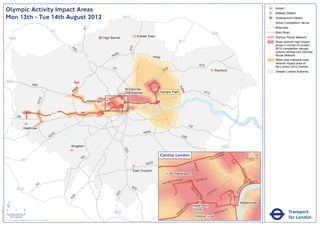Olympic Activity Impact Areas                                                                                                                                                                                                                                                   Airport
                                                                                                                                                                                                                                                                                                               Railway Station
                               Mon 13th - Tue 14th August 2012                                                                                    M25                                                                                                                                                          Underground Station
                                                                                                                                                                                                                                                                                                           !
                                                                                                                                                                                                                                                                                                           (   Active Competition Venue
                                                                                                                                                                                                                                                                                                               Motorway




                                                                                                                      A1
                                                                                                       M1                                                                                                                                                                                                      Main Road
                                                                                                                                                                                                                                         M25
                                                                                                                                    High Barnet                Enfield Town                                                                                                                                    Olympic Route Network
                                   M25
                                                                                                                                                                                               M11                                                                                                             Road network high impact
                                                                                                                                                                                                                                                                                                               areas in vicinity of London




                                                                                                                                                        A10
                                                                                                                                                                                                                                                                                                               2012 competition venues,




                                                                                                              A4
                                                                                                                1
                                                                                                                                                                                                                                                                                                               cultural centres and Olympic
                                                                                                                                           06
                                                                                                                                         A4                               A406                                                                                                                                 Route Network
                                                                                                                                                                                                                                                                                                               Wider less intensive road
                                                                                                                                                                                                                                                                                                               network impact area of
                                                                                                                                                                                                                           A12                                                                                 the London 2012 Games
                                                                                                                                          A1                                        2
                                                                                                                                                                                  A1                                                             Romford                                                       Greater London Authority


                               M40
                                                                       A40




                                                                                                                                                                                               A4
                                                                                                                  6
                                                                                                               40                                 St Pancras               !
                                                                                                                                                                           (




                                                                                                                                                                                                 06
                                                                                                              A                                   International                Olympic Park                                  A13
                                                                                  2
                                                                               A31




                                                                                                                           Paddington


                                                                                                       M4             A4
                                                A4

                                                                                                                                                                                                             A2
                                                         Heathrow
                                                                                                                                                                   A205
                                                                                                        16
                                                                                                      A3                                                                                            A20


                                                                                                             Kingston                                                                                                                                    M25
                                                                                                                                                  A23




                                                                                                                                                                                 Central London                                              NR
                                                                                                                                                                                                                                                        OA
                                                                                                                                                                                                                                                             D                          0            500
                                                                                                                      A3                                                                                                            E   US TO
                                                      M3                                                                                                                                                                                                                                    Metres

                                                                                                                                                                    A232




                                                                                                                                                                                                                  BAK
                                                                                                                                                                                                                      E
                                                                                                                                                                                                                    R ST




                                                                                                                                                                                                                                                                              KI N
                                                                                                                                                          East Croydon




                                                                                                                                                                                                                                                                                   GS
                                                                                                                                                                                           Paddington




                                                                                                                                                                                                                                                                                      WA
                                                                                                                                                                                                                                                                                        Y
                                                                                                                                                                                                   AD                    R   D ST
                                                                                                                                                                                         TER R
                                                                                                                                                                                               O                    OXFO                                                                   K MENT
                                                                                                                                                                                      SWA                                                                                               BAN
                                                                                                                                                                                  BAY
                                                                               A3                                                                        A2                                                                                                                    A
                                                                                                                                                                                                                                                                                   EM




                                                                                                                                                                                                                                                                          R I
                                                M25                                                                                                        2                                                 PA                                     Y




                                                                                                                                                                                                                                                                       TO
                                                                                                                                                                                                                                                 ILL
                                                                                                                                                                                                               RK                            D




                                                                                                                                                                                                                                                                      VIC
                                                                                                                                                                                                                                        CA
                                                                                                                                              3




                                                                                                                                                                                                                  LA
                                                                                                                                            A2




                                                                                                                                                                                                                                    C
                                                                                                                                                                                                                     N           PI
                                                                                                               4




                                                                                                                                                                                                                      E
                                                                                                             A2




                               ´                                                                                                                                                                                                                                            Westminster
                                                                                                                                                                                                        RD




                                                                                                                                                                                                                  Hyde Park
Version 0.5 - November 2 011




                                                                                                                                                                                                      N
                                                                                                                                                                                                    TO




                               0            2             4                                                                                                                                                       Corner                                          T
                                                                                                                                                                                                                                                             AS
                                                                                                                                                                                                                                                                                                                          Transport
                                                                                                                                                                                                  P
                                                                                                                                                                                                 M                                                      RI
                                                                                                                                           M23                                                RO                                                 V ICTO
                                                                                                                                                                                             B
                                    Kilometres
                               © Crown copyright and database rights 2011 Ordnance Survey 100035971
                                                                                                                                                                                                                   Victoria                                                                                               for London
 