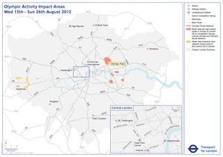 Olympic Activity Impact Areas                                                                                                                                                                                                                                                   Airport
                                                                                                                                                                                                                                                                                                               Railway Station
                               Wed 15th - Sun 26th August 2012                                                                                    M25                                                                                                                                                          Underground Station
                                                                                                                                                                                                                                                                                                           !
                                                                                                                                                                                                                                                                                                           (   Active Competition Venue
                                                                                                                                                                                                                                                                                                               Motorway




                                                                                                                      A1
                                                                                                       M1                                                                                                                                                                                                      Main Road
                                                                                                                                                                                                                                         M25
                                                                                                                                    High Barnet                Enfield Town                                                                                                                                    Olympic Route Network
                                   M25
                                                                                                                                                                                               M11                                                                                                             Road network high impact
                                                                                                                                                                                                                                                                                                               areas in vicinity of London




                                                                                                                                                        A10
                                                                                                                                                                                                                                                                                                               2012 competition venues,




                                                                                                              A4
                                                                                                                1
                                                                                                                                                                                                                                                                                                               cultural centres and Olympic
                                                                                                                                           06
                                                                                                                                         A4                               A406                                                                                                                                 Route Network
                                                                                                                                                                                                                                                                                                               Wider less intensive road
                                                                                                                                                                                                                                                                                                               network impact area of
                                                                                                                                                                                                                           A12                                                                                 the London 2012 Games
                                                                                                                                          A1                                        2
                                                                                                                                                                                  A1                                                             Romford                                                       Greater London Authority


                               M40
                                                                       A40




                                                                                                                                                                                               A4
                                                                                                                  6
                                                                                                               40                                 St Pancras               !
                                                                                                                                                                           (




                                                                                                                                                                                                 06
                                                                                                              A                                   International                Olympic Park                                  A13
                                                                                  2
                                                                               A31




                                                                                                                           Paddington


                                                                                                       M4             A4
                                                A4

                                                                                                                                                                                                             A2
                                                         Heathrow
                                                                                                                                                                   A205
                                                                                                        16
                                                                                                      A3                                                                                            A20


                                                                                                             Kingston                                                                                                                                    M25
                                                                                                                                                  A23




                                                                                                                                                                                 Central London                                              NR
                                                                                                                                                                                                                                                        OA
                                                                                                                                                                                                                                                             D                          0            500
                                                                                                                      A3                                                                                                            E   US TO
                                                      M3                                                                                                                                                                                                                                    Metres

                                                                                                                                                                    A232




                                                                                                                                                                                                                  BAK
                                                                                                                                                                                                                      E
                                                                                                                                                                                                                    R ST




                                                                                                                                                                                                                                                                              KI N
                                                                                                                                                          East Croydon




                                                                                                                                                                                                                                                                                   GS
                                                                                                                                                                                           Paddington




                                                                                                                                                                                                                                                                                      WA
                                                                                                                                                                                                                                                                                        Y
                                                                                                                                                                                                   AD                    R   D ST
                                                                                                                                                                                         TER R
                                                                                                                                                                                               O                    OXFO                                                                   K MENT
                                                                                                                                                                                      SWA                                                                                               BAN
                                                                                                                                                                                  BAY
                                                                               A3                                                                        A2                                                                                                                    A
                                                                                                                                                                                                                                                                                   EM




                                                                                                                                                                                                                                                                          R I
                                                M25                                                                                                        2                                                 PA                                     Y




                                                                                                                                                                                                                                                                       TO
                                                                                                                                                                                                                                                 ILL
                                                                                                                                                                                                               RK                            D




                                                                                                                                                                                                                                                                      VIC
                                                                                                                                                                                                                                        CA
                                                                                                                                              3




                                                                                                                                                                                                                  LA
                                                                                                                                            A2




                                                                                                                                                                                                                                    C
                                                                                                                                                                                                                     N           PI
                                                                                                               4




                                                                                                                                                                                                                      E
                                                                                                             A2




                               ´                                                                                                                                                                                                                                            Westminster
                                                                                                                                                                                                        RD




                                                                                                                                                                                                                  Hyde Park
Version 0.5 - November 2 011




                                                                                                                                                                                                      N
                                                                                                                                                                                                    TO




                               0            2             4                                                                                                                                                       Corner                                          T
                                                                                                                                                                                                                                                             AS
                                                                                                                                                                                                                                                                                                                          Transport
                                                                                                                                                                                                  P
                                                                                                                                                                                                 M                                                      RI
                                                                                                                                           M23                                                RO                                                 V ICTO
                                                                                                                                                                                             B
                                    Kilometres
                               © Crown copyright and database rights 2011 Ordnance Survey 100035971
                                                                                                                                                                                                                   Victoria                                                                                               for London
 
