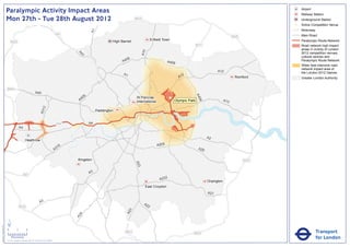 Paralympic Activity Impact Areas                                                                                                                                                                        Airport
                                                                                                                                                                                                                                       Railway Station
                               Mon 27th - Tue 28th August 2012                                                                                    M25                                                                                  Underground Station
                                                                                                                                                                                                                                   !
                                                                                                                                                                                                                                   (   Active Competition Venue
                                                                                                                                                                                                                                       Motorway




                                                                                                                      A1
                                                                                                       M1                                                                                                                              Main Road
                                                                                                                                                                                                                       M25
                                                                                                                                    High Barnet                Enfield Town                                                            Paralympic Route Network
                                   M25
                                                                                                                                                                                              M11                                      Road network high impact
                                                                                                                                                                                                                                       areas in vicinity of London




                                                                                                                                                        A10
                                                                                                                                                                                                                                       2012 competition venues,




                                                                                                              A4
                                                                                                                1
                                                                                                                                                                                                                                       cultural centres and
                                                                                                                                           06
                                                                                                                                         A4                               A406                                                         Paralympic Route Network
                                                                                                                                                                                                                                       Wider less intensive road
                                                                                                                                                                                                                                       network impact area of
                                                                                                                                                                                                           A12                         the London 2012 Games
                                                                                                                                          A1                                       2
                                                                                                                                                                                 A1                                     Romford        Greater London Authority


                               M40
                                                                       A40




                                                                                                                                                                                              A4
                                                                                                                  6
                                                                                                               40                                 St Pancras               !
                                                                                                                                                                           (




                                                                                                                                                                                                06
                                                                                                              A                                   International                Olympic Park                      A13
                                                                                   2
                                                                               A31




                                                                                                                           Paddington


                                                                                                       M4             A4
                                                A4

                                                                                                                                                                                                     A2
                                                         Heathrow
                                                                                                                                                                   A205
                                                                                                        16
                                                                                                      A3                                                                                       A20


                                                                                                             Kingston                                                                                                        M25
                                                                                                                                                  A23




                                                                                                                      A3
                                                      M3
                                                                                                                                                                    A232
                                                                                                                                                                                                     Orpington
                                                                                                                                                          East Croydon
                                                                                                                                                                                                     A21

                                                                               A3                                                                        A2
                                                M25                                                                                                        2
                                                                                                                                              3
                                                                                                                                            A2
                                                                                                               4
                                                                                                             A2




                               ´
Version 0.5 - November 2 011




                               0            2             4
                                                                                                                                           M23                                            M25                                                     Transport
                                    Kilometres
                               © Crown copyright and database rights 2011 Ordnance Survey 100035971
                                                                                                                                                                                                                                                  for London
 