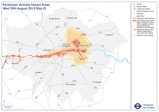 Paralympic Activity Impact Areas                                                                                                                                                                        Airport
                                                                                                                                                                                                                                       Railway Station
                               Wed 29th August 2012 (Day 0)                                                                                       M25                                                                                  Underground Station
                                                                                                                                                                                                                                   !
                                                                                                                                                                                                                                   (   Active Competition Venue
                                                                                                                                                                                                                                       Motorway




                                                                                                                      A1
                                                                                                       M1                                                                                                                              Main Road
                                                                                                                                                                                                                       M25
                                                                                                                                    High Barnet                Enfield Town                                                            Paralympic Route Network
                                   M25
                                                                                                                                                                                              M11                                      Road network high impact
                                                                                                                                                                                                                                       areas in vicinity of London




                                                                                                                                                        A10
                                                                                                                                                                                                                                       2012 competition venues,




                                                                                                              A4
                                                                                                                1
                                                                                                                                                                                                                                       cultural centres and
                                                                                                                                           06
                                                                                                                                         A4                               A406                                                         Paralympic Route Network
                                                                                                                                                                                                                                       Wider less intensive road
                                                                                                                                                                                                                                       network impact area of
                                                                                                                                                                                                           A12                         the London 2012 Games
                                                                                                                                          A1                                       2
                                                                                                                                                                                 A1                                     Romford        Greater London Authority


                               M40
                                                                       A40




                                                                                                                                                                                              A4
                                                                                                                  6
                                                                                                               40                                 St Pancras               !
                                                                                                                                                                           (




                                                                                                                                                                                                06
                                                                                                              A                                   International                Olympic Park                      A13
                                                                                   2
                                                                               A31




                                                                                                                           Paddington


                                                                                                       M4             A4
                                                A4

                                                                                                                                                                                                     A2
                                                         Heathrow
                                                                                                                                                                   A205
                                                                                                        16
                                                                                                      A3                                                                                       A20


                                                                                                             Kingston                                                                                                        M25
                                                                                                                                                  A23




                                                                                                                      A3
                                                      M3
                                                                                                                                                                    A232
                                                                                                                                                                                                     Orpington
                                                                                                                                                          East Croydon
                                                                                                                                                                                                     A21

                                                                               A3                                                                        A2
                                                M25                                                                                                        2
                                                                                                                                              3
                                                                                                                                            A2
                                                                                                               4
                                                                                                             A2




                               ´
Version 0.5 - November 2 011




                               0            2             4
                                                                                                                                           M23                                            M25                                                     Transport
                                    Kilometres
                               © Crown copyright and database rights 2011 Ordnance Survey 100035971
                                                                                                                                                                                                                                                  for London
 